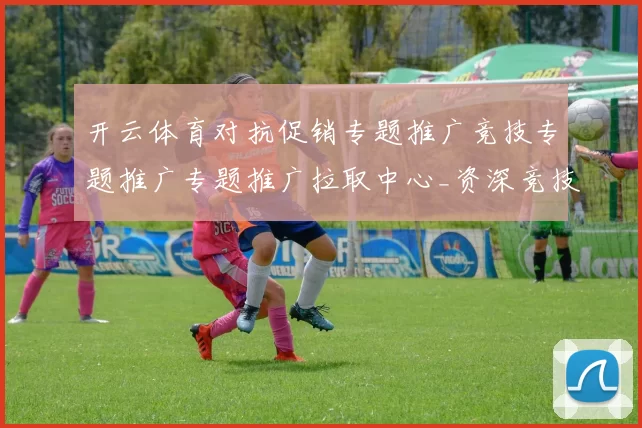 开云体育对抗促销专题推广竞技专题推广专题推广拉取中心_资深竞技比赛即时播报游戏厅